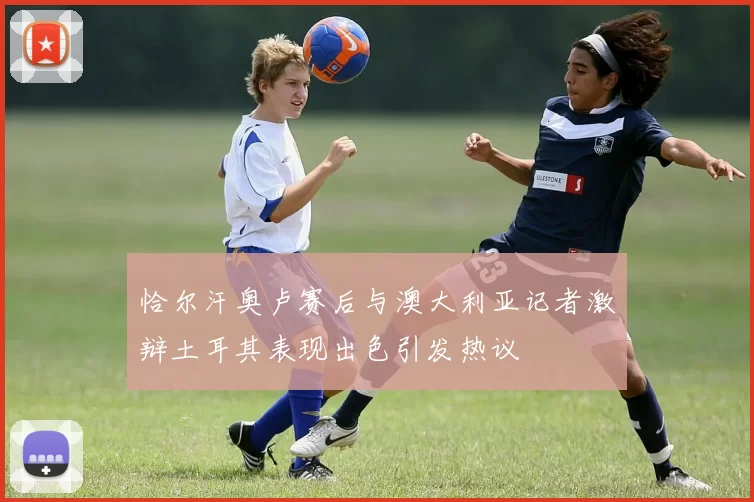 恰尔汗奥卢赛后与澳大利亚记者激辩土耳其表现出色引发热议
