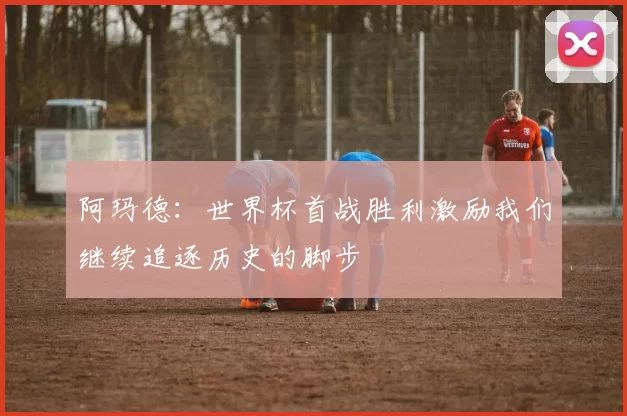 阿玛德：世界杯首战胜利激励我们继续追逐历史的脚步