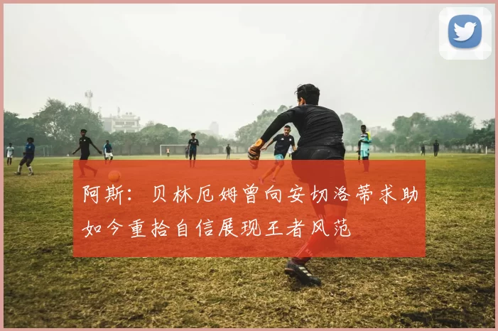 阿斯：贝林厄姆曾向安切洛蒂求助如今重拾自信展现王者风范