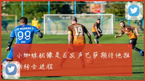 小蜘蛛犹豫是否发声巴萨期待他推动转会进程