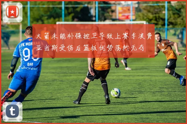 火箭未能补强控卫导致上赛季浪费亚当斯受伤后篮板优势荡然无存