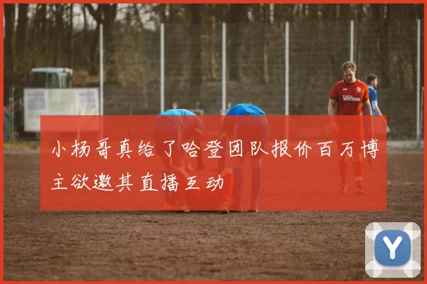 小杨哥真给了哈登团队报价百万博主欲邀其直播互动