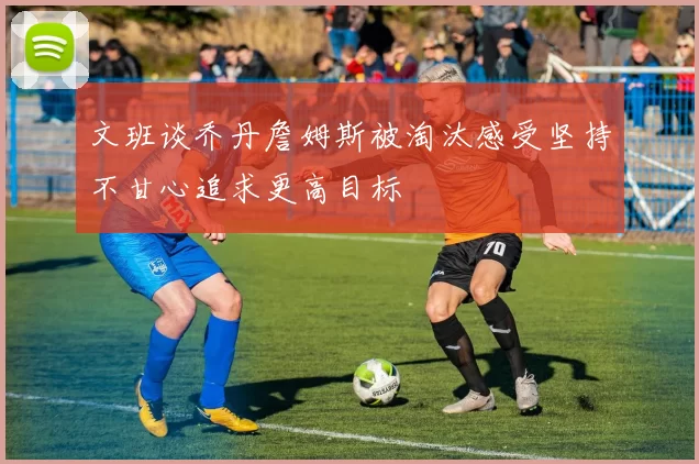 文班谈乔丹詹姆斯被淘汰感受坚持不甘心追求更高目标